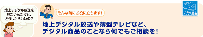 地上デジタル放送や薄型テレビなど、デジタル商品のことなら何でもご相談を！