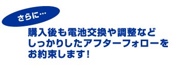 購入後も電池交換や調節などしっかりしたアフターフォローをお約束します！